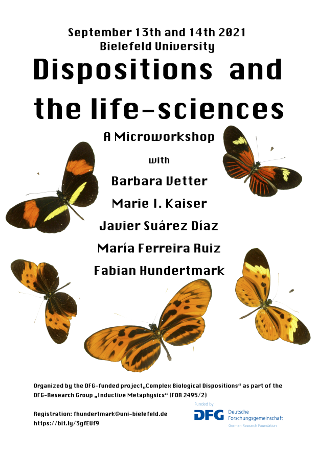 Poster: September 13th and 14th 2021 Bielefeld University Dispositions and the life-sciences A Microworkshop with Barbara Vetter Marie I. Kaiser Javier Suárez Díaz María Ferreira Ruiz Fabian Hundertmark Organized by the DFG-funded project„Complex Biological Dispositions“ as part of the DFG-Research Group „Inductive Metaphysics“ (FOR 2495/2) Registration: fhundertmark@uni-bielefeld.de https://bit.ly/3gfEUf9